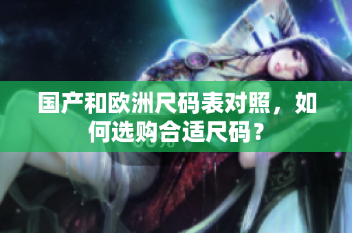 国产和欧洲尺码表对照，如何选购合适尺码？