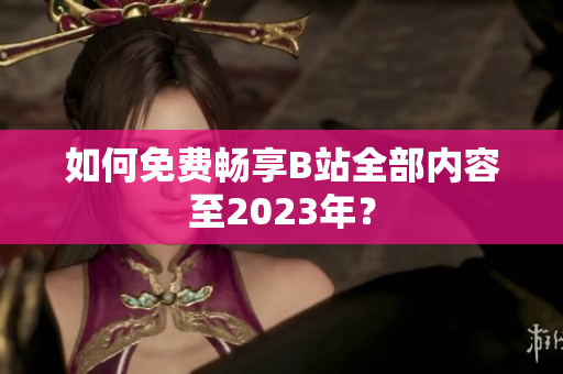 如何免费畅享B站全部内容至2023年？