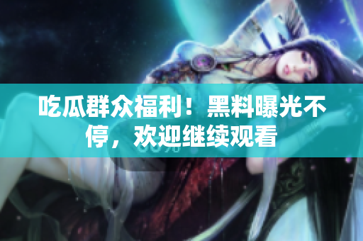 吃瓜群众福利！黑料曝光不停，欢迎继续观看