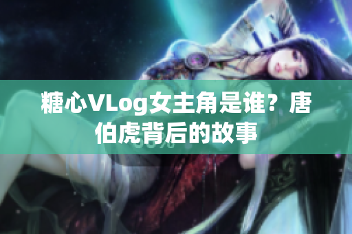 糖心VLog女主角是谁？唐伯虎背后的故事
