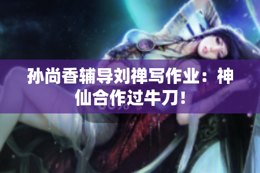 孙尚香辅导刘禅写作业：神仙合作过牛刀！