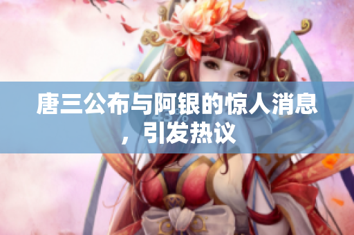 唐三公布与阿银的惊人消息，引发热议
