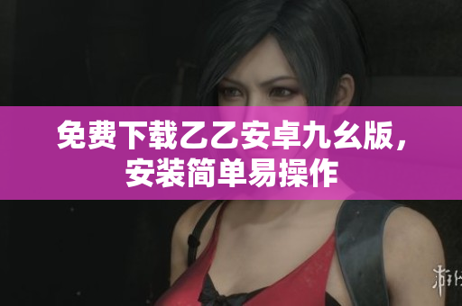免费下载乙乙安卓九幺版，安装简单易操作