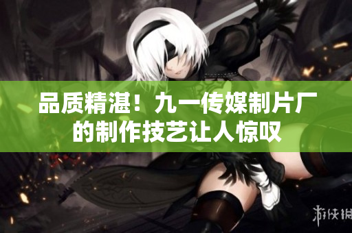 品质精湛！九一传媒制片厂的制作技艺让人惊叹