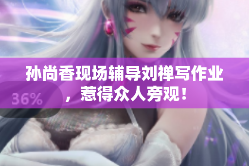 孙尚香现场辅导刘禅写作业，惹得众人旁观！