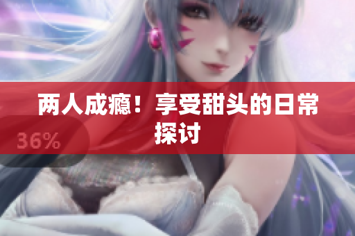 两人成瘾！享受甜头的日常探讨