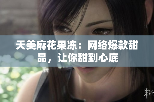 天美麻花果冻：网络爆款甜品，让你甜到心底
