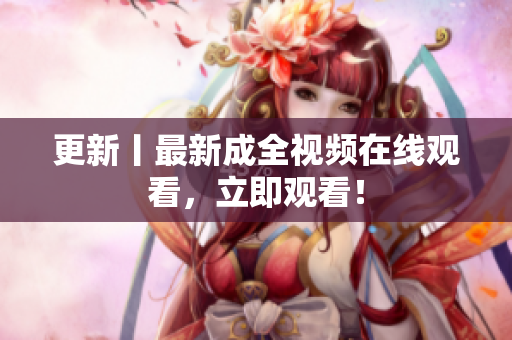 更新丨最新成全视频在线观看，立即观看！