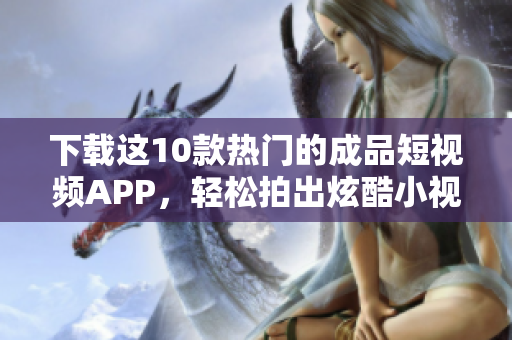 下载这10款热门的成品短视频APP，轻松拍出炫酷小视频！