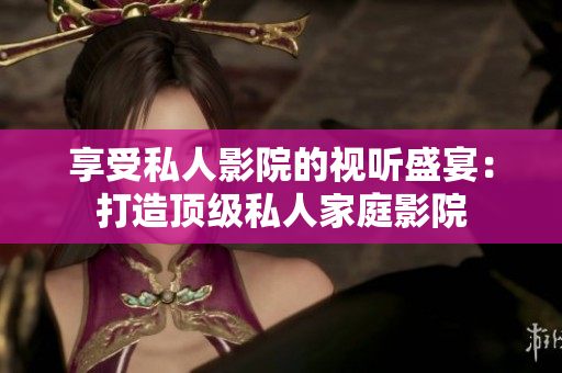 享受私人影院的视听盛宴：打造顶级私人家庭影院