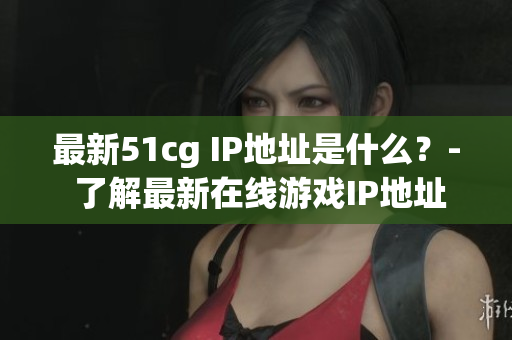 最新51cg IP地址是什么？- 了解最新在线游戏IP地址