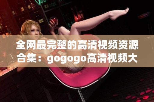 全网最完整的高清视频资源合集：gogogo高清视频大全
