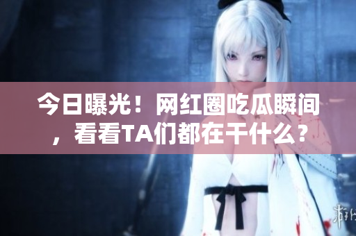 今日曝光！网红圈吃瓜瞬间，看看TA们都在干什么？