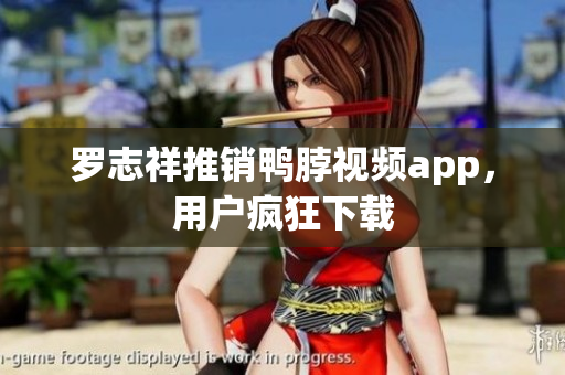 罗志祥推销鸭脖视频app，用户疯狂下载