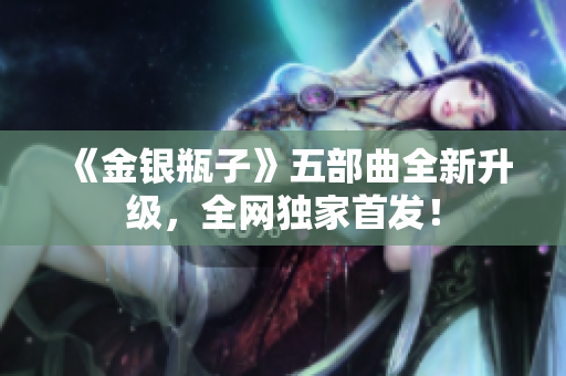 《金银瓶子》五部曲全新升级，全网独家首发！