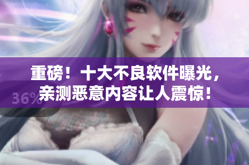 重磅！十大不良软件曝光，亲测恶意内容让人震惊！