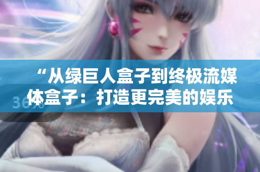 “从绿巨人盒子到终极流媒体盒子：打造更完美的娱乐体验”