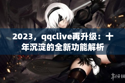 2023，qqclive再升级：十年沉淀的全新功能解析
