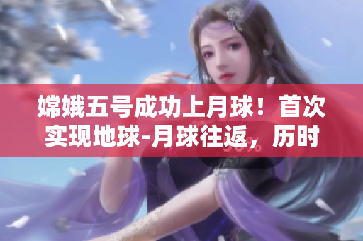 嫦娥五号成功上月球！首次实现地球-月球往返，历时23天
