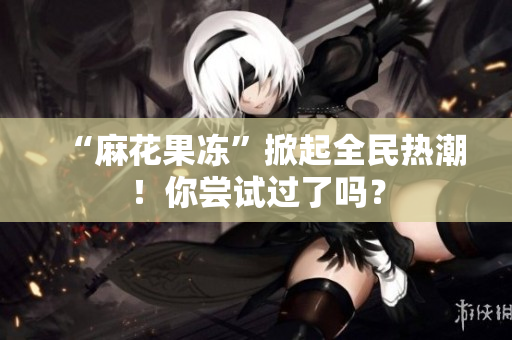 “麻花果冻”掀起全民热潮！你尝试过了吗？