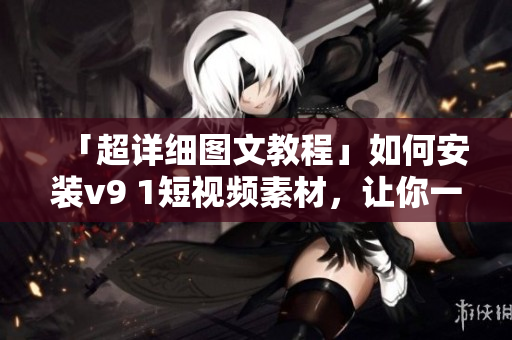 「超详细图文教程」如何安装v9 1短视频素材，让你一步步轻松完成！