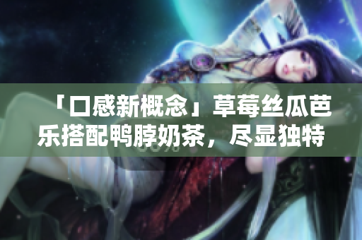 「口感新概念」草莓丝瓜芭乐搭配鸭脖奶茶，尽显独特美味！