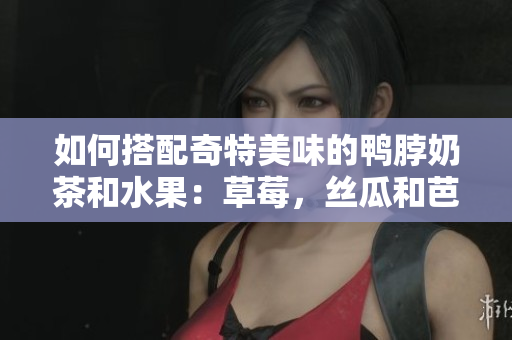 如何搭配奇特美味的鸭脖奶茶和水果：草莓，丝瓜和芭乐？