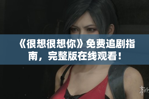 《很想很想你》免费追剧指南，完整版在线观看！