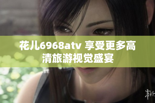 花儿6968atv 享受更多高清旅游视觉盛宴