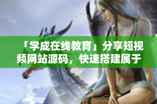 「学成在线教育」分享短视频网站源码，快速搭建属于你的在线学习平台！