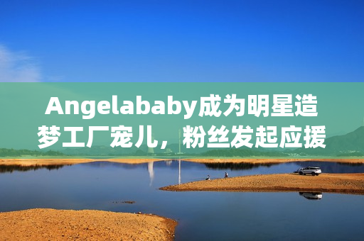 Angelababy成为明星造梦工厂宠儿，粉丝发起应援