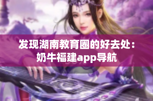 发现湖南教育圈的好去处：奶牛福建app导航