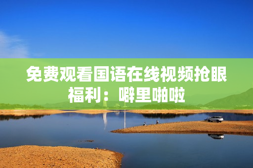 免费观看国语在线视频抢眼福利：噼里啪啦