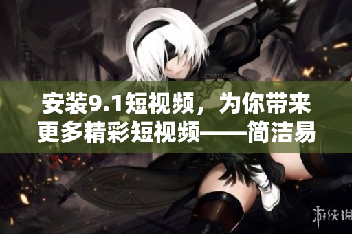安装9.1短视频，为你带来更多精彩短视频——简洁易懂的指南