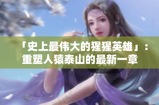 「史上最伟大的猩猩英雄」：重塑人猿泰山的最新一章