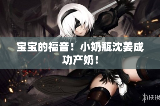 宝宝的福音！小奶瓶沈姜成功产奶！