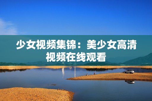 少女视频集锦：美少女高清视频在线观看