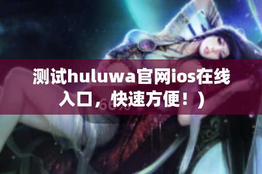 测试huluwa官网ios在线入口，快速方便！)