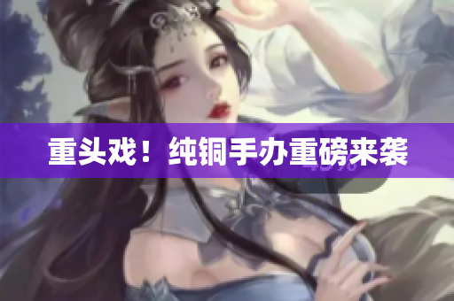 重头戏！纯铜手办重磅来袭