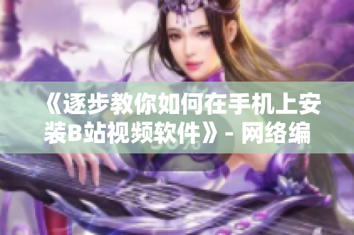 《逐步教你如何在手机上安装B站视频软件》- 网络编辑分享