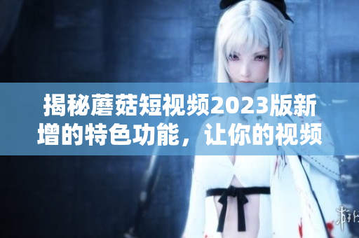 揭秘蘑菇短视频2023版新增的特色功能，让你的视频更加生动有趣！