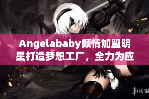 Angelababy倾情加盟明星打造梦想工厂，全力为应援助阵！