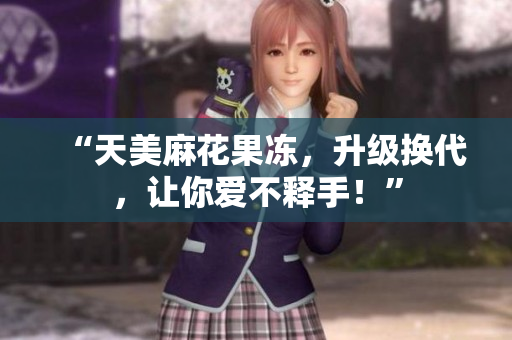 “天美麻花果冻，升级换代，让你爱不释手！”