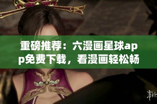 重磅推荐：六漫画星球app免费下载，看漫画轻松畅享！