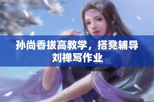 孙尚香拔高教学，搭凳辅导刘禅写作业
