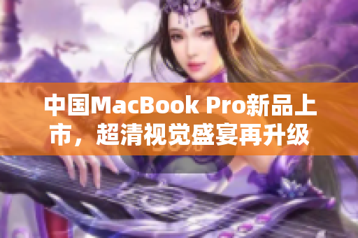 中国MacBook Pro新品上市，超清视觉盛宴再升级
