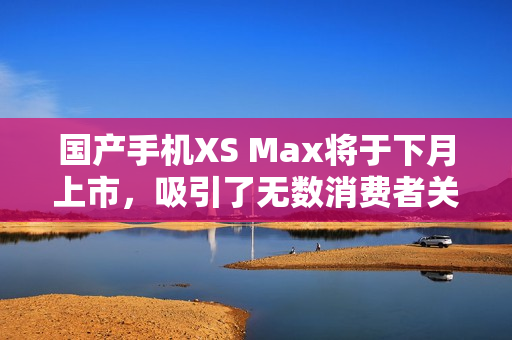 国产手机XS Max将于下月上市，吸引了无数消费者关注