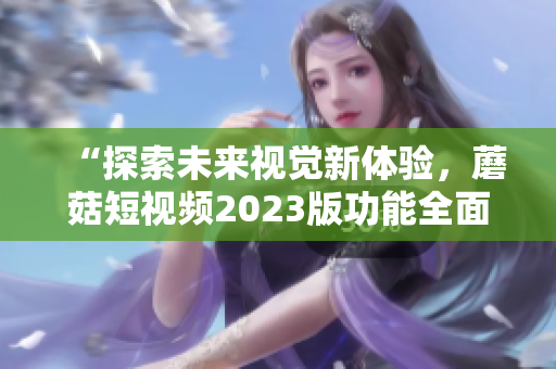 “探索未来视觉新体验，蘑菇短视频2023版功能全面升级”