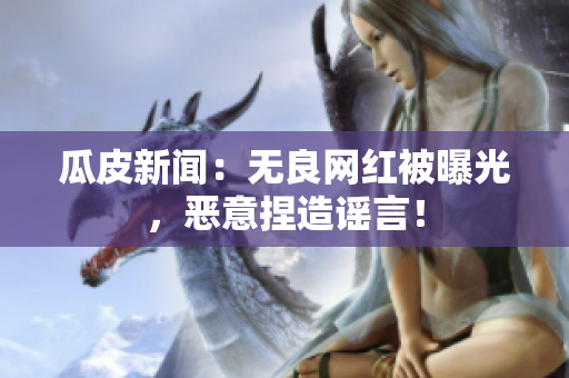 瓜皮新闻：无良网红被曝光，恶意捏造谣言！
