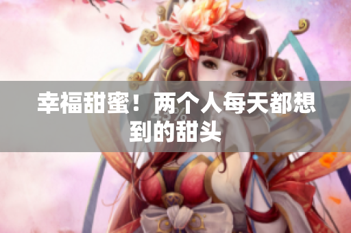 幸福甜蜜！两个人每天都想到的甜头